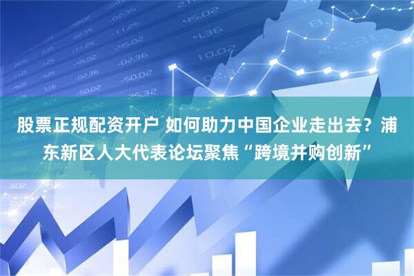 股票正规配资开户 如何助力中国企业走出去？浦东新区人大代表论坛聚焦“跨境并购创新”