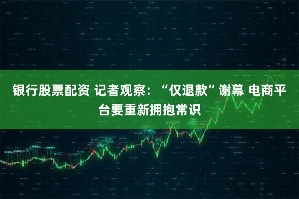 银行股票配资 记者观察：“仅退款”谢幕 电商平台要重新拥抱常识