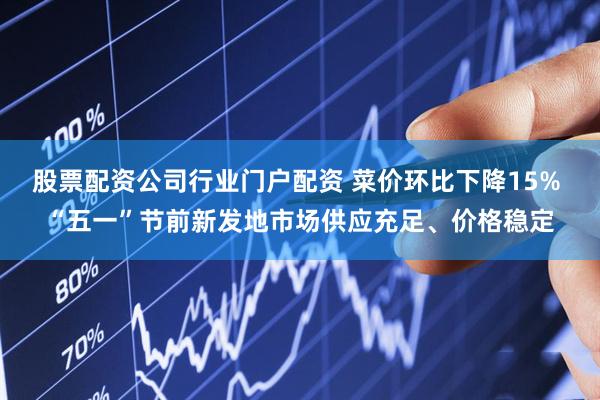 股票配资公司行业门户配资 菜价环比下降15% “五一”节前新发地市场供应充足、价格稳定