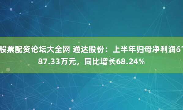 股票配资论坛大全网 通达股份：上半年归母净利润6187.33万元，同比增长68.24%