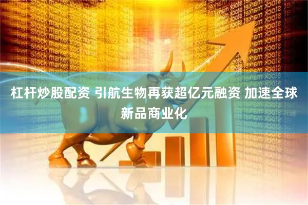 杠杆炒股配资 引航生物再获超亿元融资 加速全球新品商业化