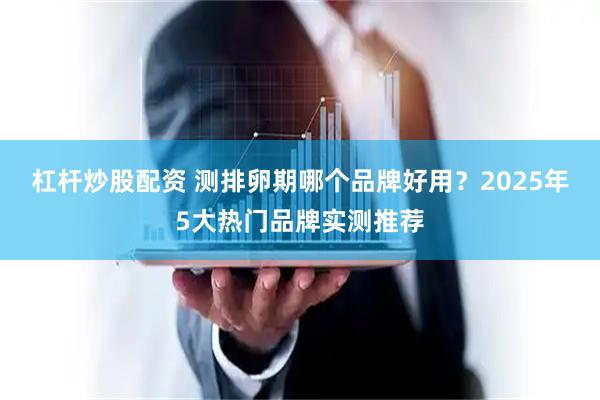 杠杆炒股配资 测排卵期哪个品牌好用？2025年5大热门品牌实测推荐