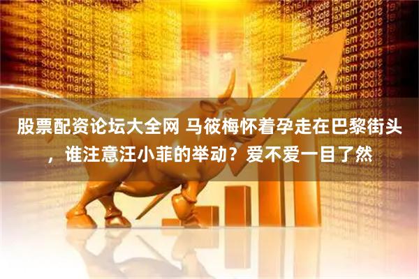 股票配资论坛大全网 马筱梅怀着孕走在巴黎街头，谁注意汪小菲的举动？爱不爱一目了然