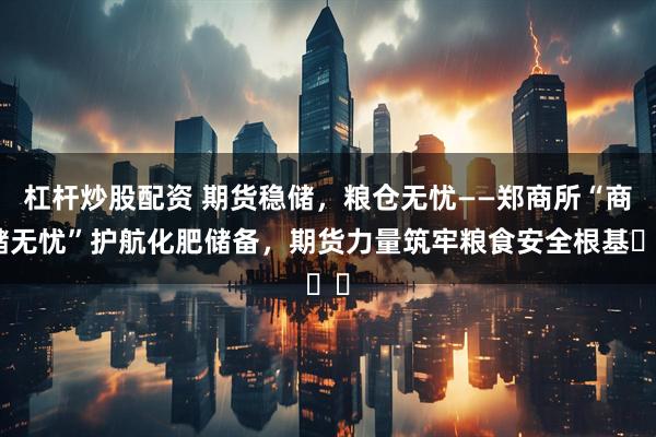 杠杆炒股配资 期货稳储，粮仓无忧——郑商所“商储无忧”护航化肥储备，期货力量筑牢粮食安全根基​​